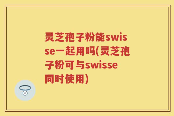 灵芝孢子粉能swisse一起用吗(灵芝孢子粉可与swisse同时使用)