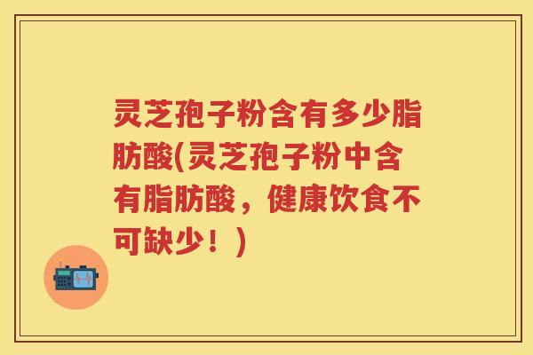 灵芝孢子粉含有多少脂肪酸(灵芝孢子粉中含有脂肪酸，健康饮食不可缺少！)