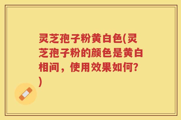 灵芝孢子粉黄白色(灵芝孢子粉的颜色是黄白相间，使用效果如何？)