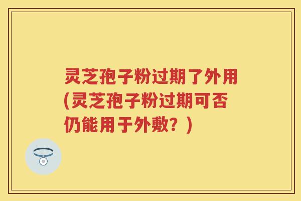 灵芝孢子粉过期了外用(灵芝孢子粉过期可否仍能用于外敷？)