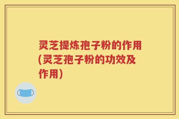 灵芝提炼孢子粉的作用(灵芝孢子粉的功效及作用)