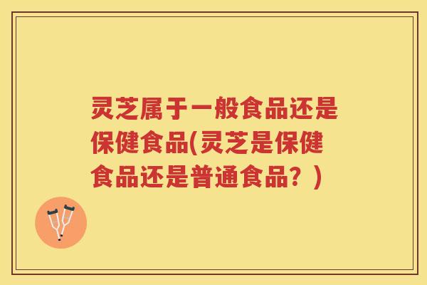 灵芝属于一般食品还是保健食品(灵芝是保健食品还是普通食品？)