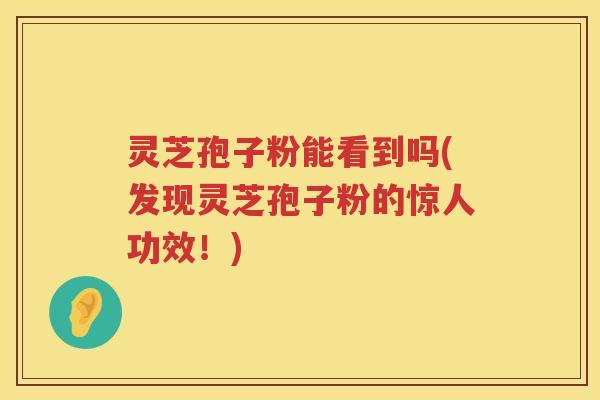 灵芝孢子粉能看到吗(发现灵芝孢子粉的惊人功效！)