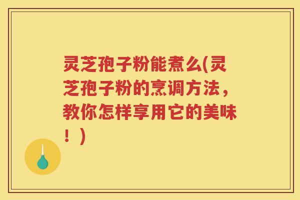 灵芝孢子粉能煮么(灵芝孢子粉的烹调方法，教你怎样享用它的美味！)