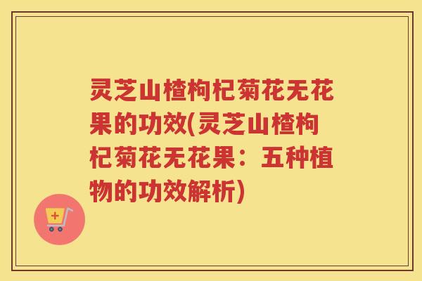 灵芝山楂枸杞菊花无花果的功效(灵芝山楂枸杞菊花无花果：五种植物的功效解析)