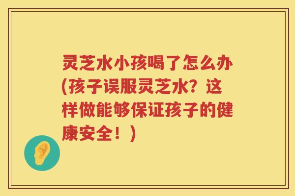 灵芝水小孩喝了怎么办(孩子误服灵芝水？这样做能够保证孩子的健康安全！)