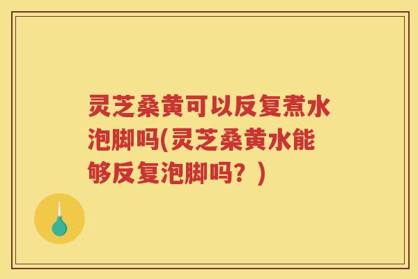 灵芝桑黄可以反复煮水泡脚吗(灵芝桑黄水能够反复泡脚吗？)
