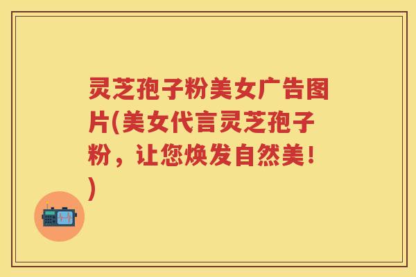 灵芝孢子粉美女广告图片(美女代言灵芝孢子粉，让您焕发自然美！)