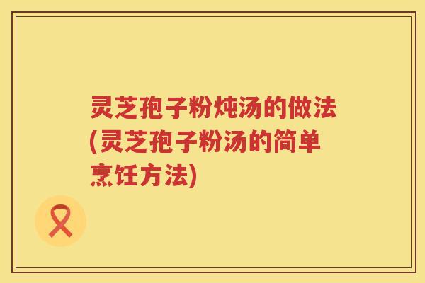 灵芝孢子粉炖汤的做法(灵芝孢子粉汤的简单烹饪方法)