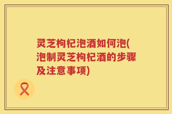 灵芝枸杞泡酒如何泡(泡制灵芝枸杞酒的步骤及注意事项)