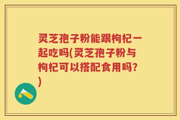 灵芝孢子粉能跟枸杞一起吃吗(灵芝孢子粉与枸杞可以搭配食用吗？)