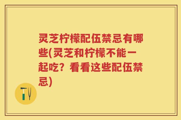 灵芝柠檬配伍禁忌有哪些(灵芝和柠檬不能一起吃？看看这些配伍禁忌)