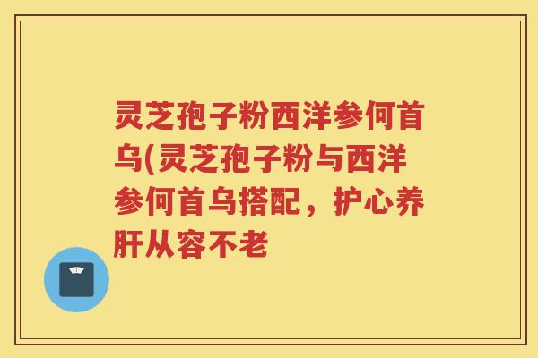灵芝孢子粉西洋参何首乌(灵芝孢子粉与西洋参何首乌搭配,护心养从容不老 灵芝孢子粉西洋参何首乌(灵芝孢子粉与西洋参何首乌搭配,护心养从容不老