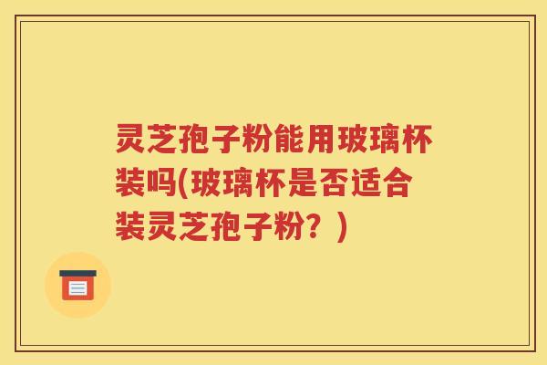 灵芝孢子粉能用玻璃杯装吗(玻璃杯是否适合装灵芝孢子粉？)