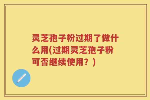 灵芝孢子粉过期了做什么用(过期灵芝孢子粉可否继续使用？)