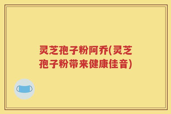 灵芝孢子粉阿乔(灵芝孢子粉带来健康佳音)