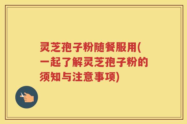 灵芝孢子粉随餐服用(一起了解灵芝孢子粉的须知与注意事项)