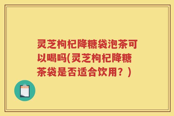 灵芝枸杞降糖袋泡茶可以喝吗(灵芝枸杞降糖茶袋是否适合饮用？)