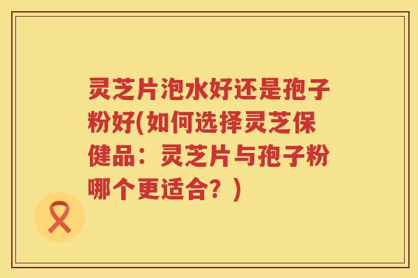 灵芝片泡水好还是孢子粉好(如何选择灵芝保健品：灵芝片与孢子粉哪个更适合？)