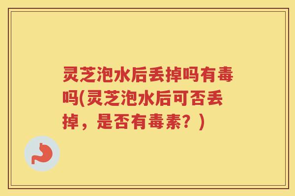 灵芝泡水后丢掉吗有毒吗(灵芝泡水后可否丢掉，是否有毒素？)