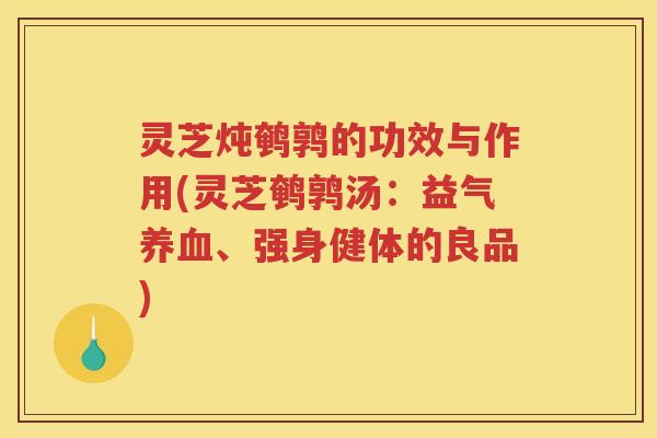 灵芝炖鹌鹑的功效与作用(灵芝鹌鹑汤：益气、强身健体的良品)