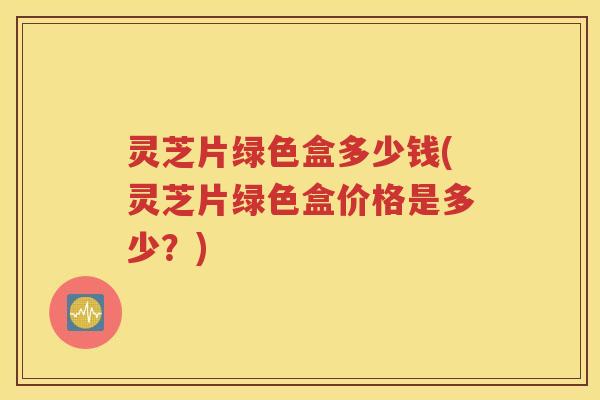 灵芝片绿色盒多少钱(灵芝片绿色盒价格是多少？)