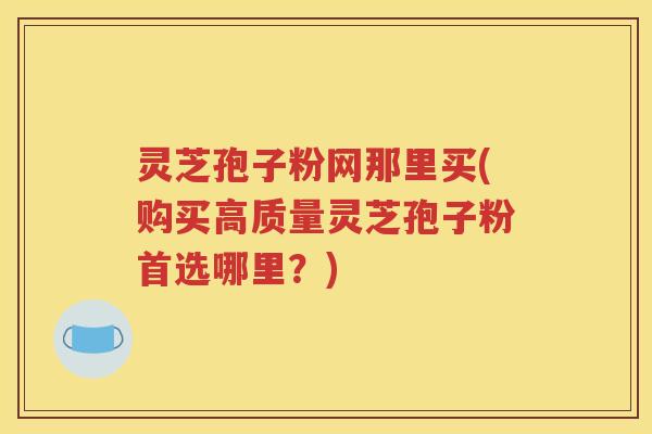 灵芝孢子粉网那里买(购买高质量灵芝孢子粉首选哪里？)