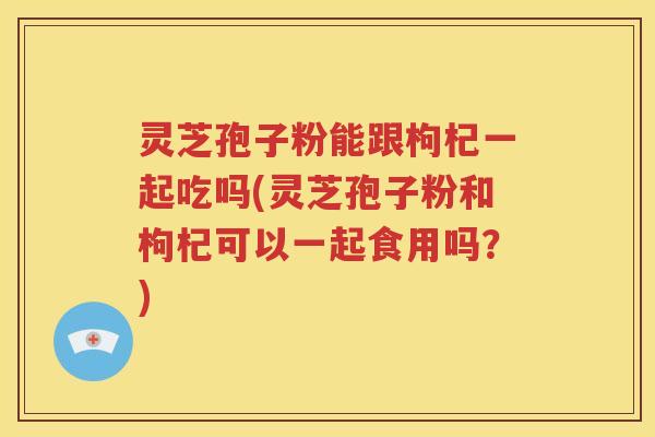灵芝孢子粉能跟枸杞一起吃吗(灵芝孢子粉和枸杞可以一起食用吗？)