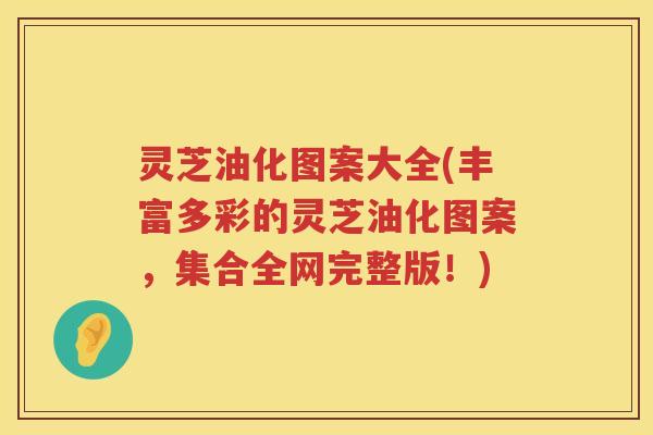 灵芝油化图案大全(丰富多彩的灵芝油化图案，集合全网完整版！)