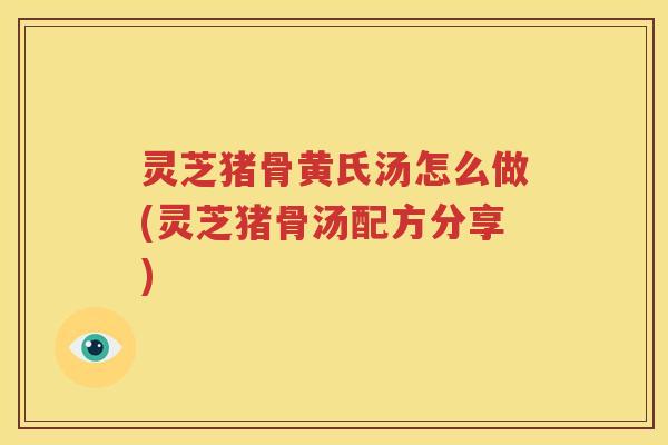 灵芝猪骨黄氏汤怎么做(灵芝猪骨汤配方分享)