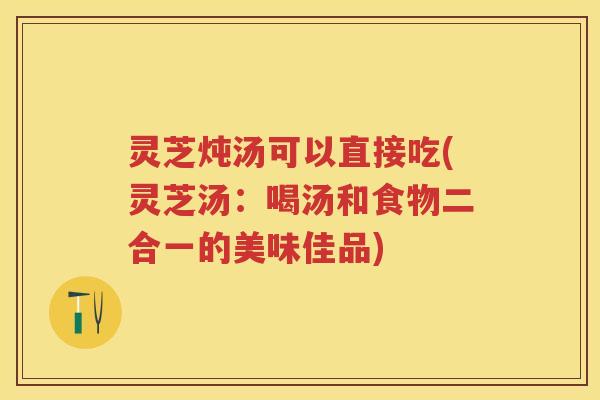 灵芝炖汤可以直接吃(灵芝汤：喝汤和食物二合一的美味佳品)