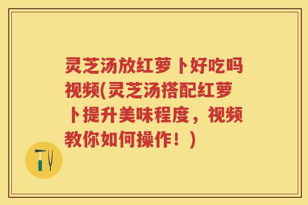 灵芝汤放红萝卜好吃吗视频(灵芝汤搭配红萝卜提升美味程度，视频教你如何操作！)