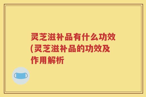 灵芝滋补品有什么功效(灵芝滋补品的功效及作用解析