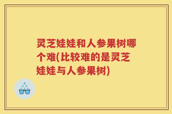 灵芝娃娃和人参果树哪个难(比较难的是灵芝娃娃与人参果树)