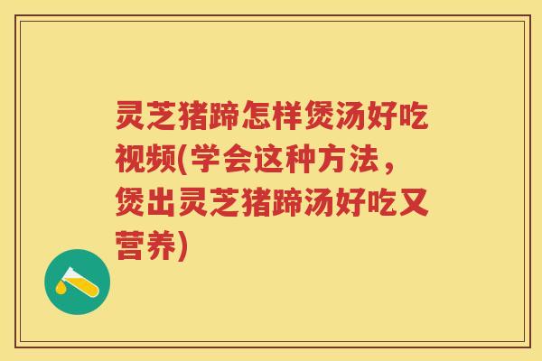 灵芝猪蹄怎样煲汤好吃视频(学会这种方法，煲出灵芝猪蹄汤好吃又营养)