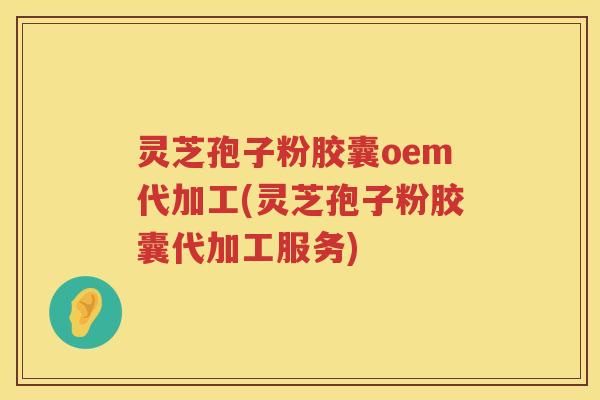灵芝孢子粉胶囊oem代加工(灵芝孢子粉胶囊代加工服务)