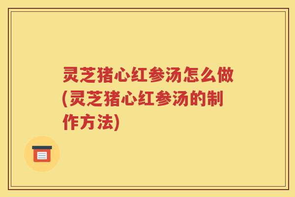 灵芝猪心红参汤怎么做(灵芝猪心红参汤的制作方法)