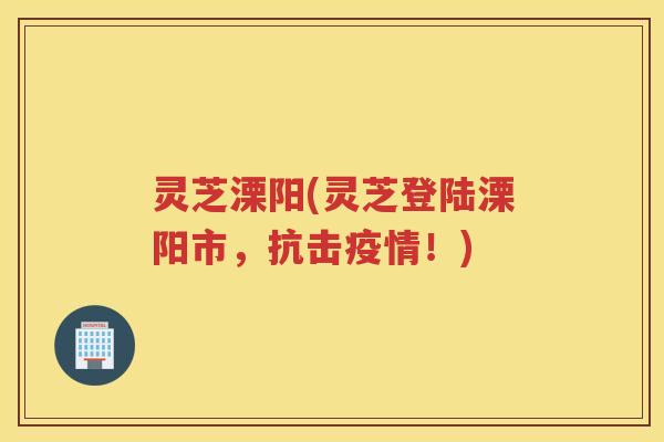 灵芝溧阳(灵芝登陆溧阳市，抗击疫情！)
