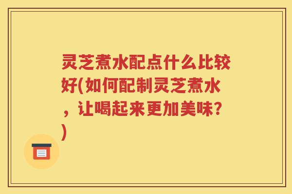 灵芝煮水配点什么比较好(如何配制灵芝煮水，让喝起来更加美味？)