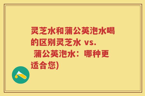 灵芝水和蒲公英泡水喝的区别灵芝水 vs. 蒲公英泡水:哪种更适合您) 灵芝水和蒲公英泡水喝的区别灵芝水 vs. 蒲公英泡水:哪种更适合您)