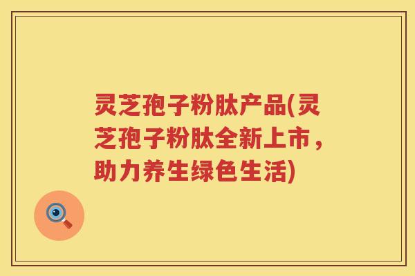 灵芝孢子粉肽产品(灵芝孢子粉肽全新上市，助力养生绿色生活)