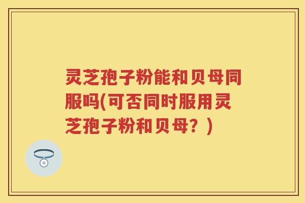 灵芝孢子粉能和贝母同服吗(可否同时服用灵芝孢子粉和贝母？)