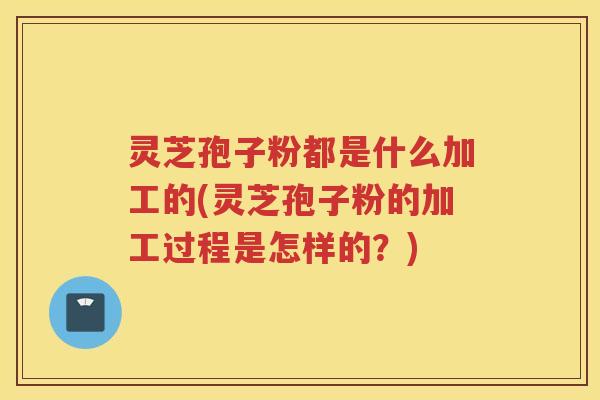 灵芝孢子粉都是什么加工的(灵芝孢子粉的加工过程是怎样的？)