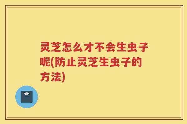 灵芝怎么才不会生虫子呢(防止灵芝生虫子的方法)
