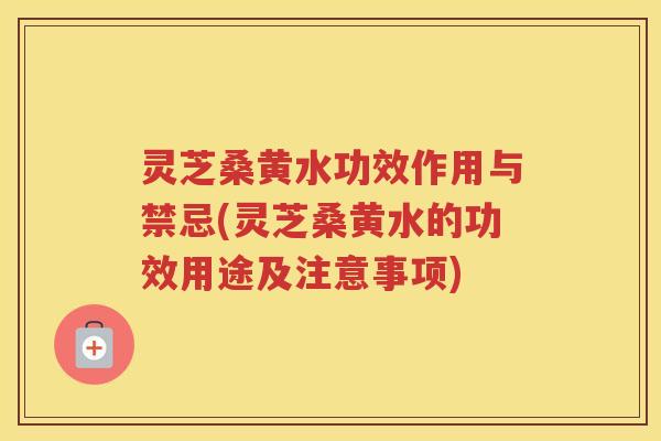 灵芝桑黄水功效作用与禁忌(灵芝桑黄水的功效用途及注意事项)