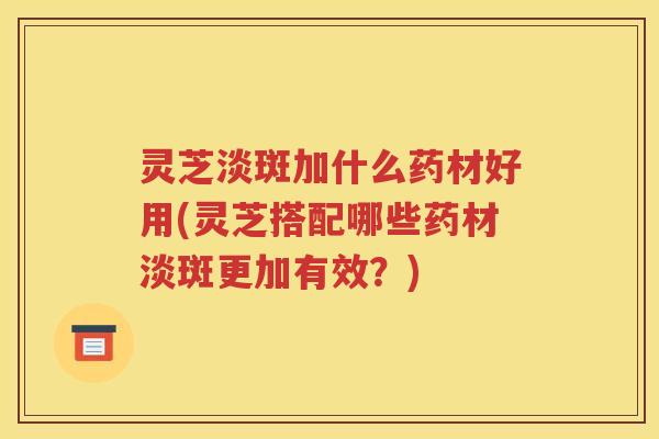 灵芝淡斑加什么药材好用(灵芝搭配哪些药材淡斑更加有效？)
