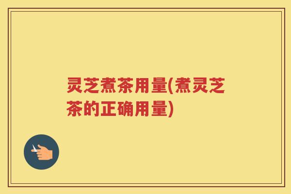 灵芝煮茶用量(煮灵芝茶的正确用量)