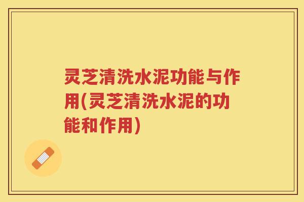 灵芝清洗水泥功能与作用(灵芝清洗水泥的功能和作用)