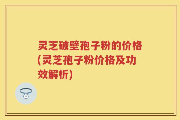 灵芝破壁孢子粉的价格(灵芝孢子粉价格及功效解析)