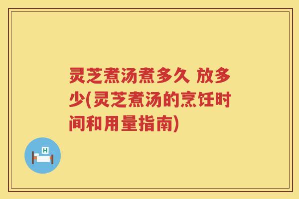 灵芝煮汤煮多久 放多少(灵芝煮汤的烹饪时间和用量指南)